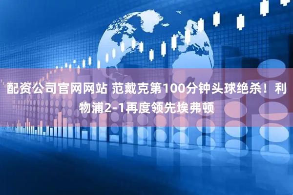 配资公司官网网站 范戴克第100分钟头球绝杀！利物浦2-1再度领先埃弗顿