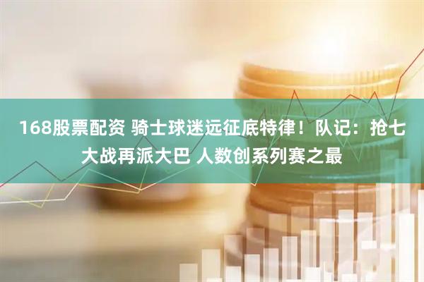 168股票配资 骑士球迷远征底特律！队记：抢七大战再派大巴 人数创系列赛之最