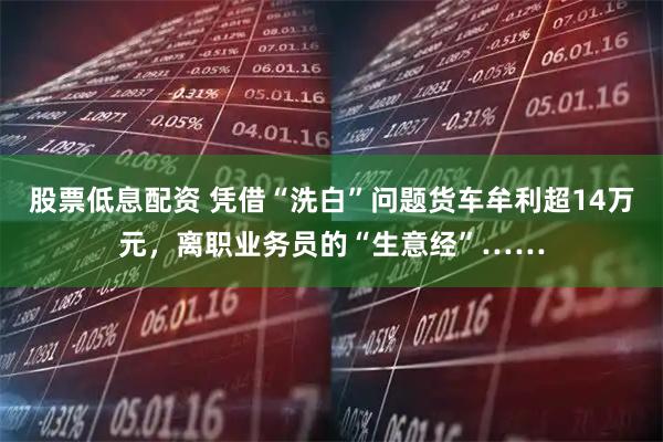 股票低息配资 凭借“洗白”问题货车牟利超14万元，离职业务员的“生意经”……
