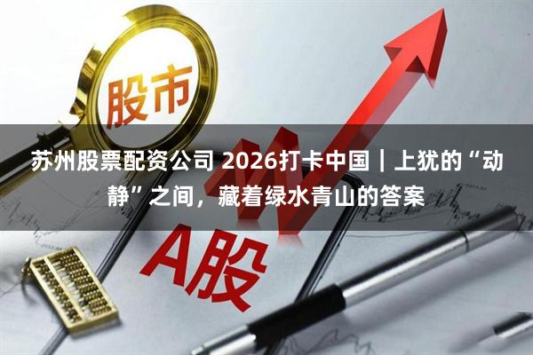 苏州股票配资公司 2026打卡中国｜上犹的“动静”之间，藏着绿水青山的答案