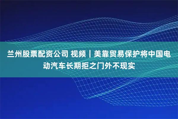 兰州股票配资公司 视频｜美靠贸易保护将中国电动汽车长期拒之门外不现实