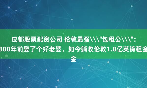 成都股票配资公司 伦敦最强\＂包租公\＂：300年前娶了个好老婆，如今躺收伦敦1.8亿英镑租金